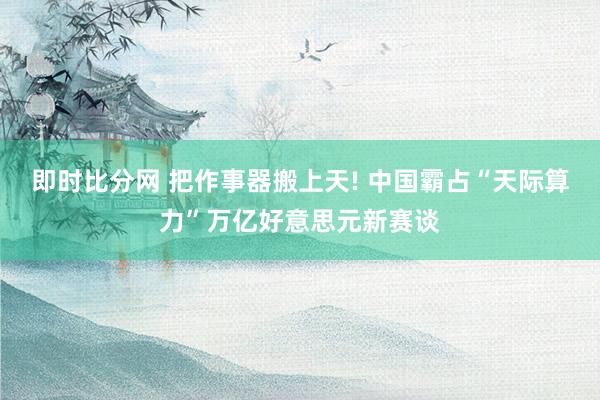 即时比分网 把作事器搬上天! 中国霸占“天际算力”万亿好意思元新赛谈