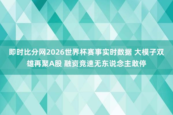 即时比分网2026世界杯赛事实时数据 大模子双雄再聚A股 融资竞速无东说念主敢停