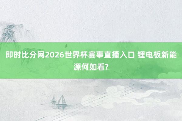 即时比分网2026世界杯赛事直播入口 锂电板新能源何如看?