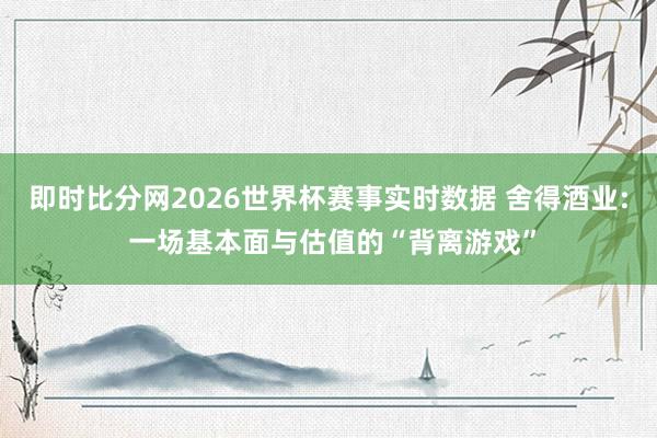 即时比分网2026世界杯赛事实时数据 舍得酒业: 一场基本面与估值的“背离游戏”