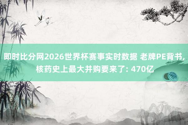 即时比分网2026世界杯赛事实时数据 老牌PE背书, 核药史上最大并购要来了: 470亿