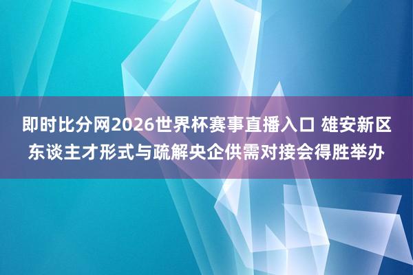 即时比分网2026世界杯赛事直播入口 雄安新区东谈主才形式与疏解央企供需对接会得胜举办