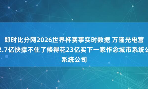 即时比分网2026世界杯赛事实时数据 万隆光电营收2.7亿快撑不住了倏得花23亿买下一家作念城市系统公司