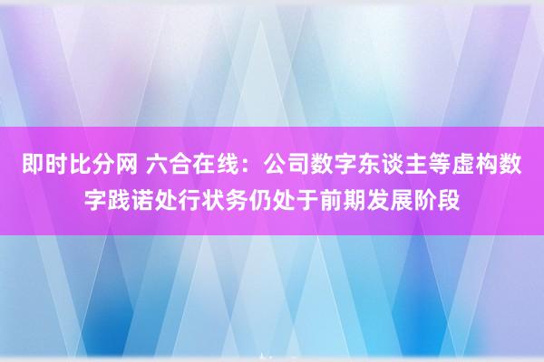 即时比分网 六合在线:公司数字东谈主等虚构数字践诺处行状务仍处于前期发展阶段