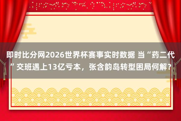 即时比分网2026世界杯赛事实时数据 当“药二代”交班遇上13亿亏本,张含韵岛转型困局何解?