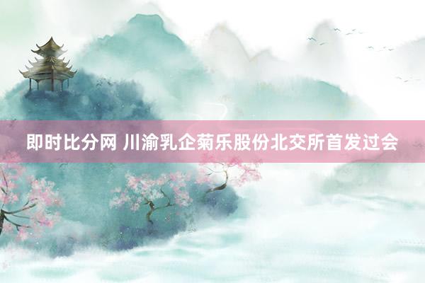 即时比分网 川渝乳企菊乐股份北交所首发过会