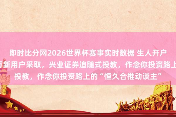 即时比分网2026世界杯赛事实时数据 生人开户选哪家?一季度上百万新用户采取,兴业证券追随式投教,作念你投资路上的“恒久合推动谈主”