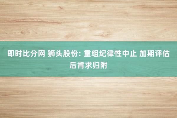 即时比分网 狮头股份: 重组纪律性中止 加期评估后肯求归附