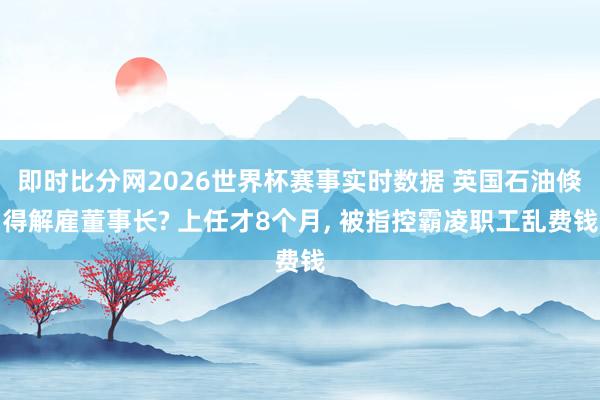 即时比分网2026世界杯赛事实时数据 英国石油倏得解雇董事长? 上任才8个月, 被指控霸凌职工乱费钱