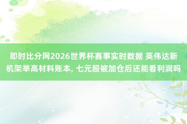 即时比分网2026世界杯赛事实时数据 英伟达新机架举高材料账本, 七元股被加仓后还能看利润吗