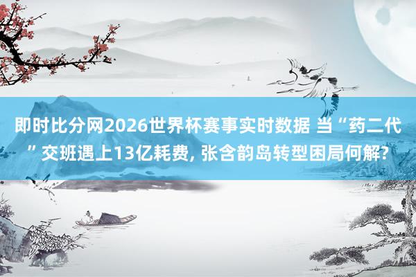 即时比分网2026世界杯赛事实时数据 当“药二代”交班遇上13亿耗费， 张含韵岛转型困局何解?