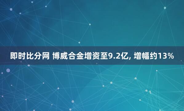 即时比分网 博威合金增资至9.2亿， 增幅约13%