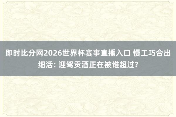 即时比分网2026世界杯赛事直播入口 慢工巧合出细活: 迎驾贡酒正在被谁超过?