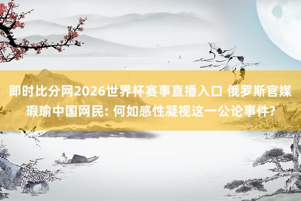 即时比分网2026世界杯赛事直播入口 俄罗斯官媒瑕瑜中国网民: 何如感性凝视这一公论事件?