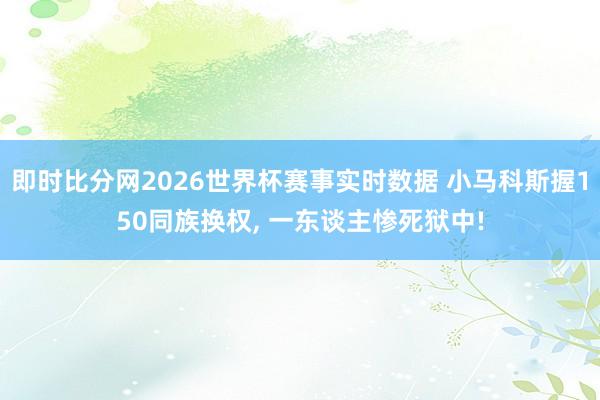 即时比分网2026世界杯赛事实时数据 小马科斯握150同族换权, 一东谈主惨死狱中!