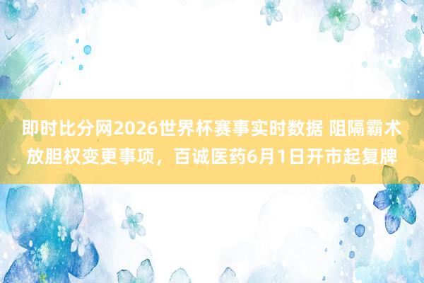 即时比分网2026世界杯赛事实时数据 阻隔霸术放胆权变更事项,百诚医药6月1日开市起复牌