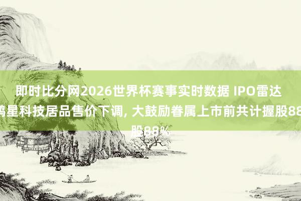 即时比分网2026世界杯赛事实时数据 IPO雷达 | 鸿星科技居品售价下调, 大鼓励眷属上市前共计握股88%