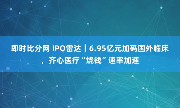 即时比分网 IPO雷达|6.95亿元加码国外临床,齐心医疗“烧钱”速率加速