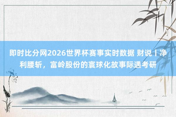 即时比分网2026世界杯赛事实时数据 财说丨净利腰斩,富岭股份的寰球化故事际遇考研