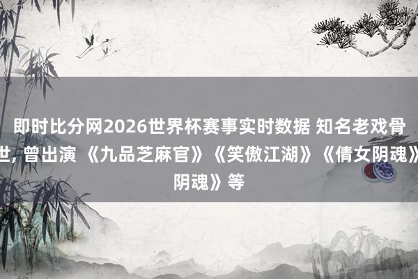即时比分网2026世界杯赛事实时数据 知名老戏骨离世, 曾出演 《九品芝麻官》《笑傲江湖》《倩女阴魂》等