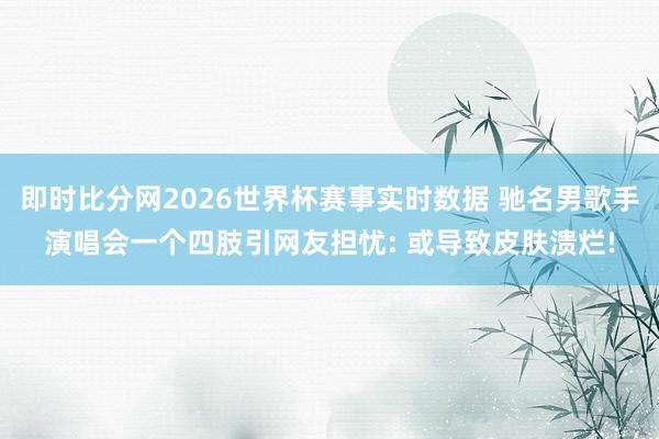 即时比分网2026世界杯赛事实时数据 驰名男歌手演唱会一个四肢引网友担忧: 或导致皮肤溃烂!