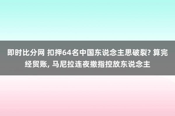 即时比分网 扣押64名中国东说念主思破裂? 算完经贸账, 马尼拉连夜撤指控放东说念主
