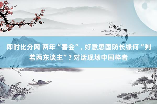 即时比分网 两年“香会”, 好意思国防长缘何“判若两东谈主”? 对话现场中国粹者