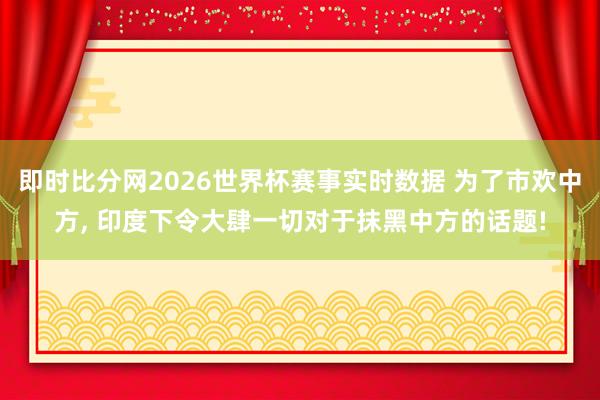 即时比分网2026世界杯赛事实时数据 为了市欢中方, 印度下令大肆一切对于抹黑中方的话题!