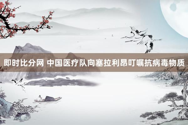 即时比分网 中国医疗队向塞拉利昂叮嘱抗病毒物质