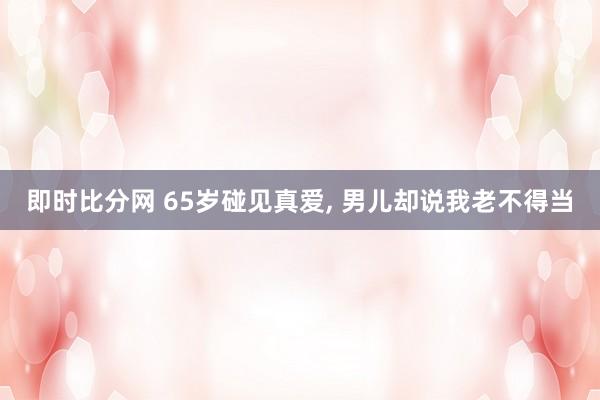 即时比分网 65岁碰见真爱, 男儿却说我老不得当