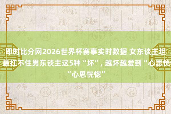 即时比分网2026世界杯赛事实时数据 女东谈主坦言: 最扛不住男东谈主这5种“坏”, 越坏越爱到“心思恍惚”