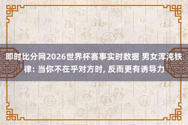 即时比分网2026世界杯赛事实时数据 男女浑沌铁律: 当你不在乎对方时, 反而更有诱导力