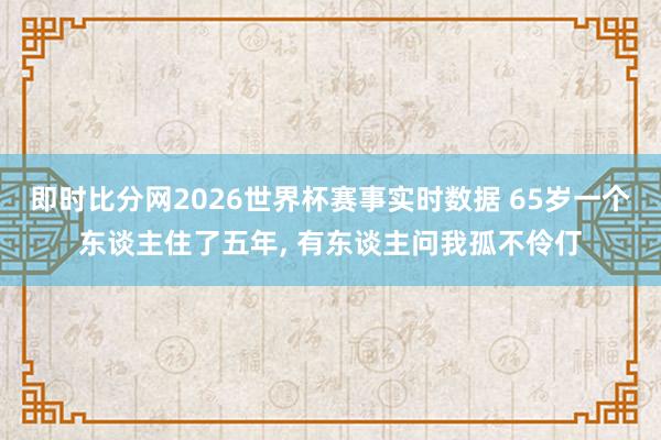 即时比分网2026世界杯赛事实时数据 65岁一个东谈主住了五年, 有东谈主问我孤不伶仃