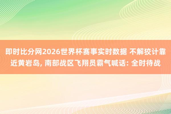 即时比分网2026世界杯赛事实时数据 不解狡计靠近黄岩岛, 南部战区飞翔员霸气喊话: 全时待战