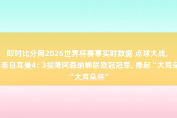 即时比分网2026世界杯赛事实时数据 点球大战, 巴黎圣日耳曼4: 3投降阿森纳蝉联欧冠冠军, 捧起“大耳朵杯”