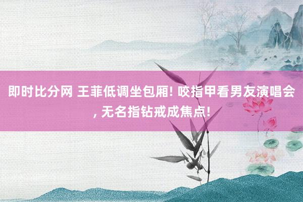 即时比分网 王菲低调坐包厢! 咬指甲看男友演唱会, 无名指钻戒成焦点!