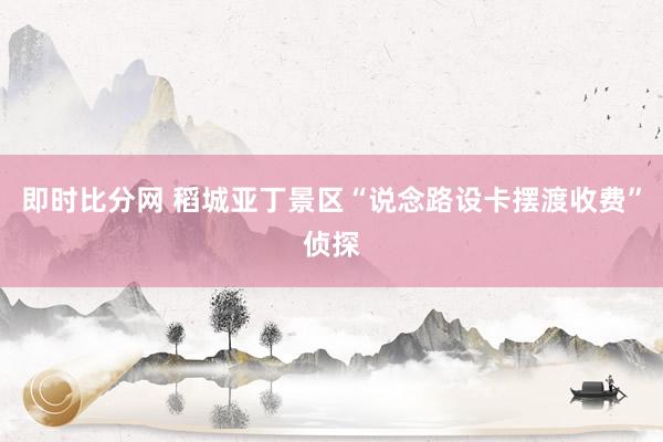 即时比分网 稻城亚丁景区“说念路设卡摆渡收费”侦探