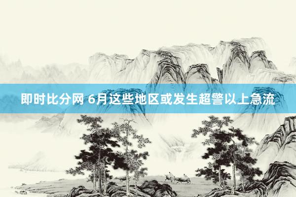 即时比分网 6月这些地区或发生超警以上急流
