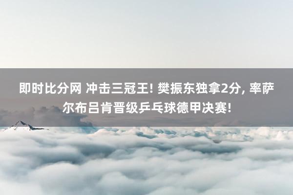 即时比分网 冲击三冠王! 樊振东独拿2分, 率萨尔布吕肯晋级乒乓球德甲决赛!