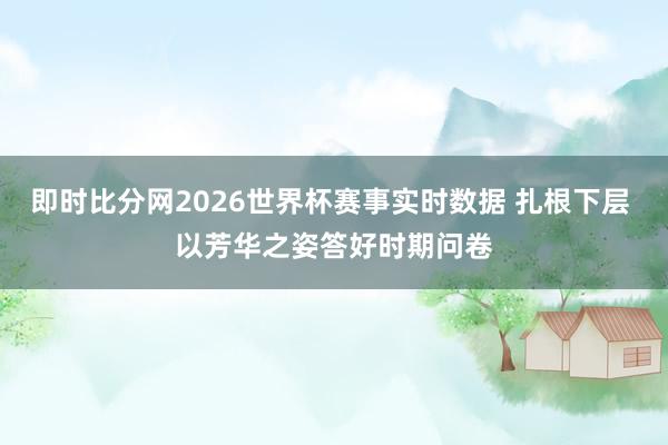 即时比分网2026世界杯赛事实时数据 扎根下层 以芳华之姿答好时期问卷