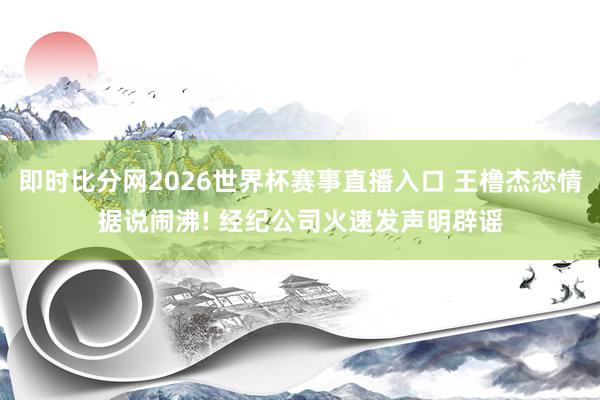 即时比分网2026世界杯赛事直播入口 王橹杰恋情据说闹沸! 经纪公司火速发声明辟谣