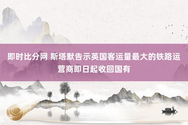 即时比分网 斯塔默告示英国客运量最大的铁路运营商即日起收回国有