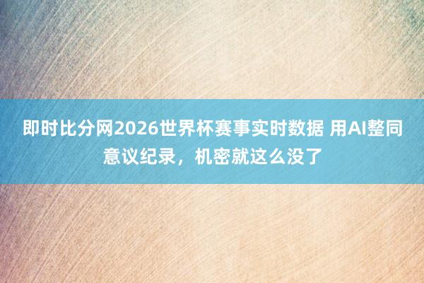 即时比分网2026世界杯赛事实时数据 用AI整同意议纪录，机密就这么没了