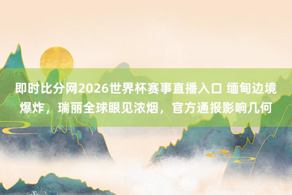即时比分网2026世界杯赛事直播入口 缅甸边境爆炸,瑞丽全球眼见浓烟,官方通报影响几何