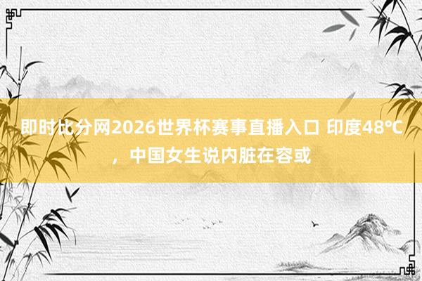 即时比分网2026世界杯赛事直播入口 印度48℃,中国女生说内脏在容或