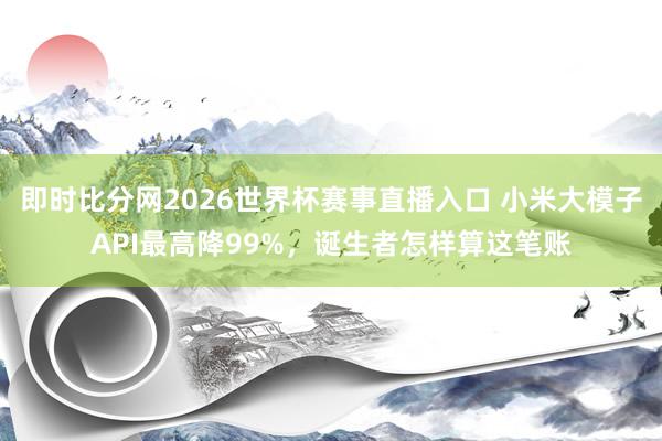 即时比分网2026世界杯赛事直播入口 小米大模子API最高降99%,诞生者怎样算这笔账
