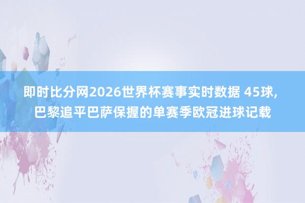 即时比分网2026世界杯赛事实时数据 45球， 巴黎追平巴萨保握的单赛季欧冠进球记载