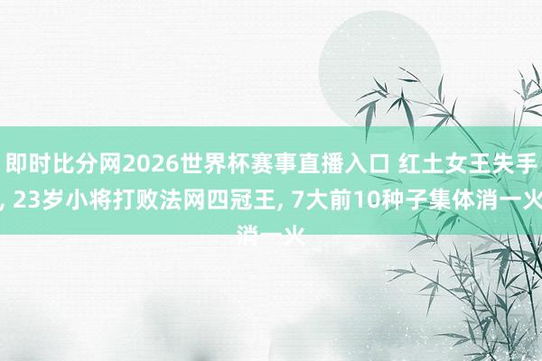 即时比分网2026世界杯赛事直播入口 红土女王失手， 23岁小将打败法网四冠王， 7大前10种子集体消一火