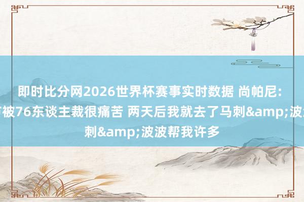 即时比分网2026世界杯赛事实时数据 尚帕尼: 情东谈主节被76东谈主裁很痛苦 两天后我就去了马刺&波波帮我许多