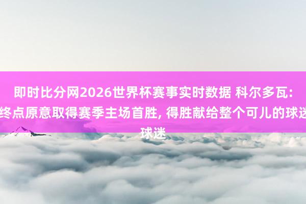 即时比分网2026世界杯赛事实时数据 科尔多瓦: 终点原意取得赛季主场首胜， 得胜献给整个可儿的球迷